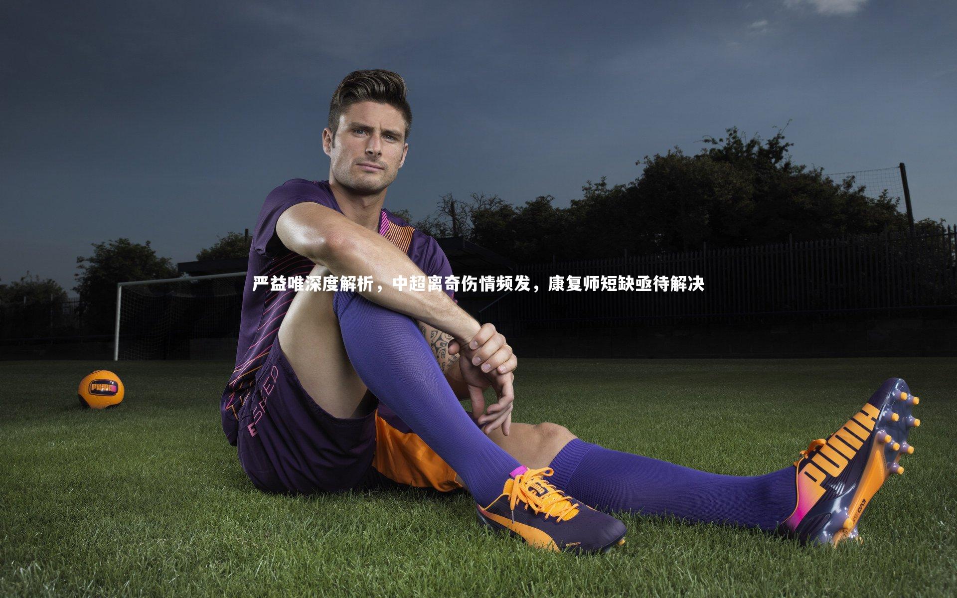 严益唯深度解析,中超离奇伤情频发,康复师短缺亟待解决