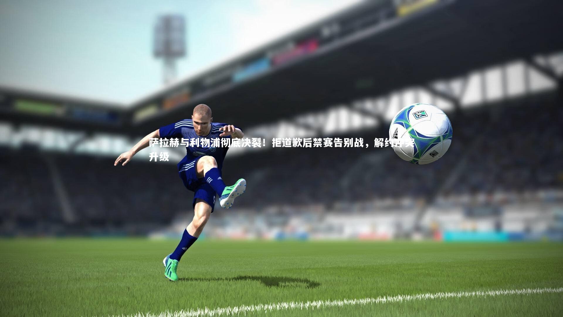 萨拉赫与利物浦彻底决裂！拒道歉后禁赛告别战，解约冲突升级