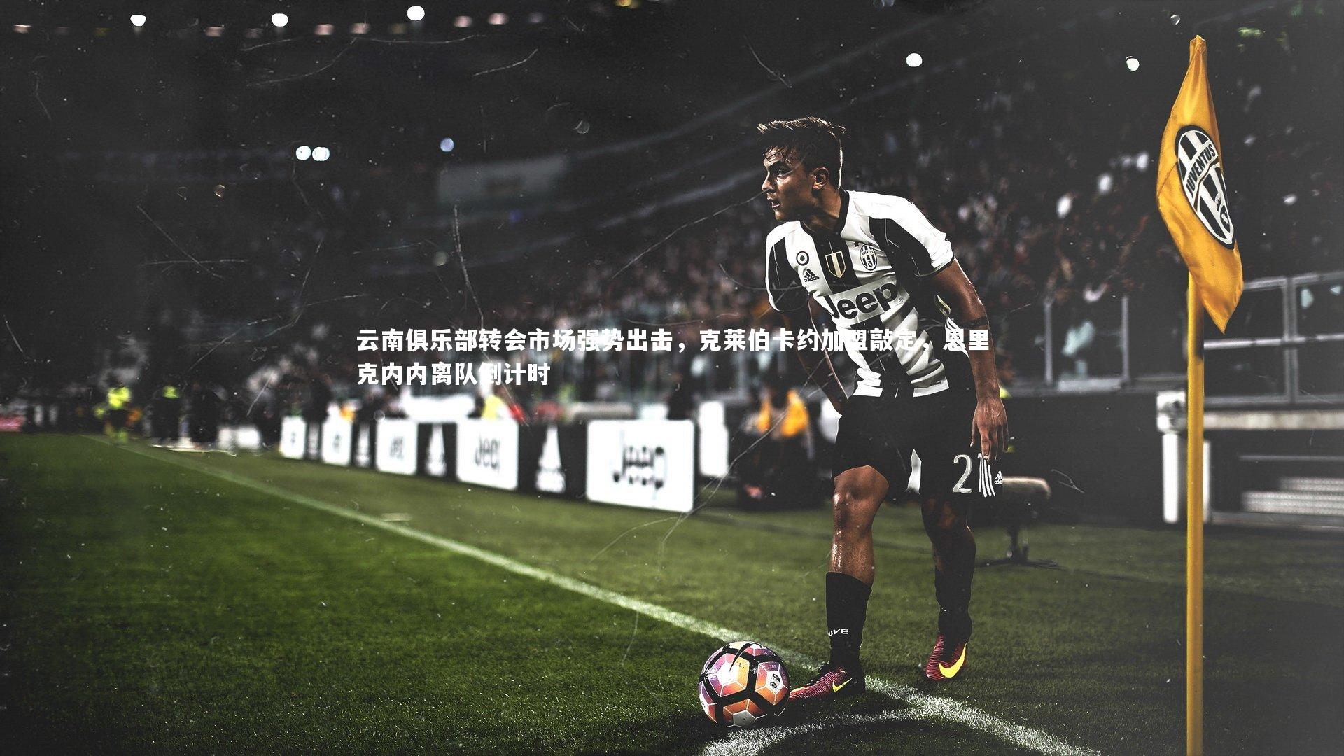 云南俱乐部转会市场强势出击，克莱伯卡约加盟敲定，恩里克内内离队倒计时