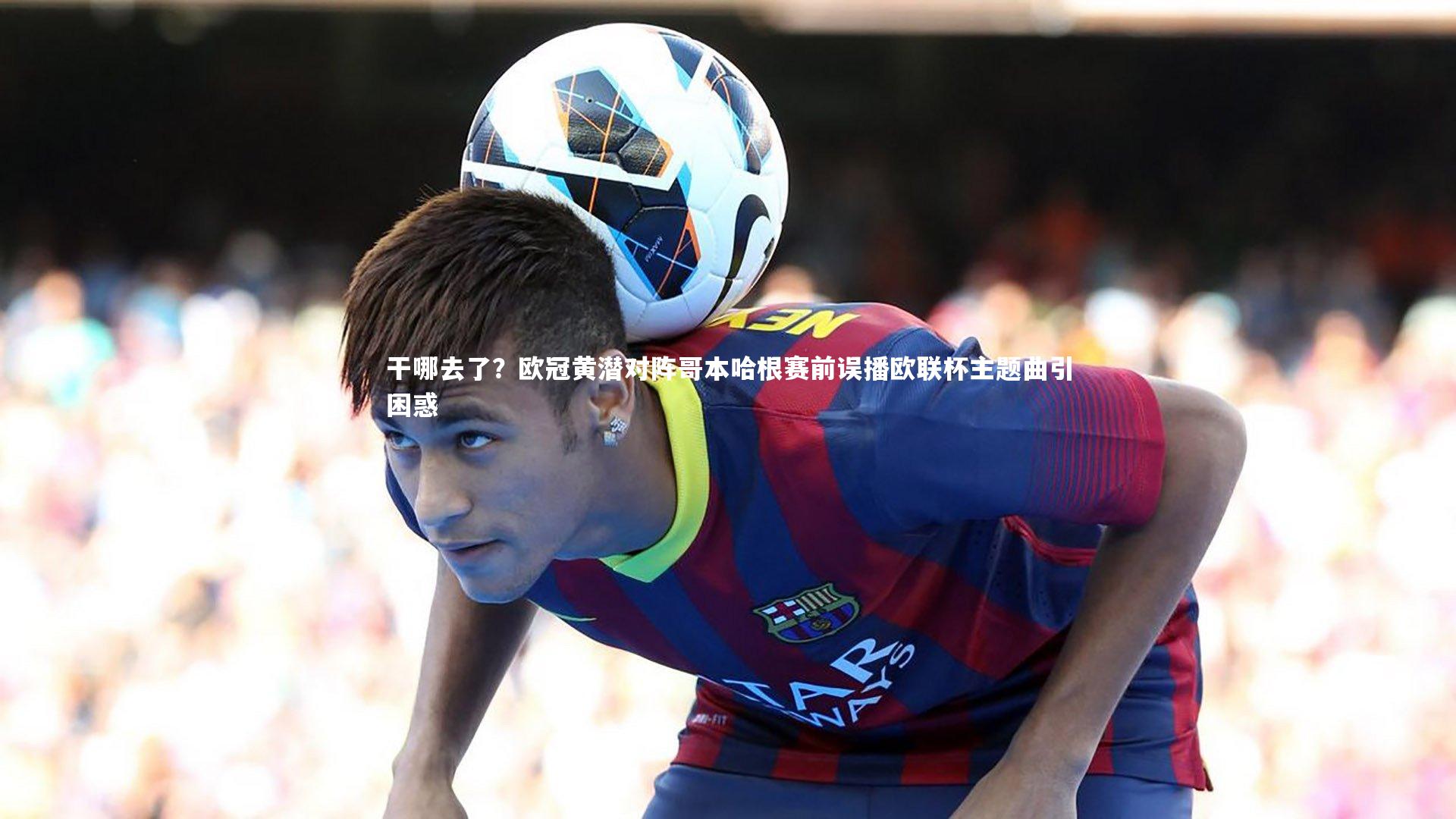 干哪去了？欧冠黄潜对阵哥本哈根赛前误播欧联杯主题曲引困惑